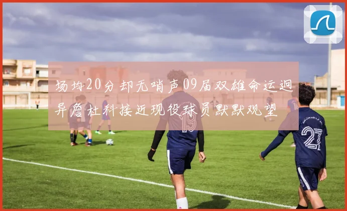 场均20分却无哨声09届双雄命运迥异詹杜科接近现役球员默默观望