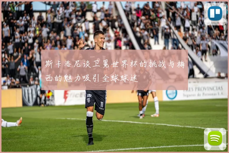 斯卡洛尼谈卫冕世界杯的挑战与梅西的魅力吸引全球球迷