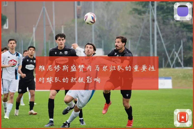 维尼修斯盛赞内马尔归队的重要性对球队的积极影响