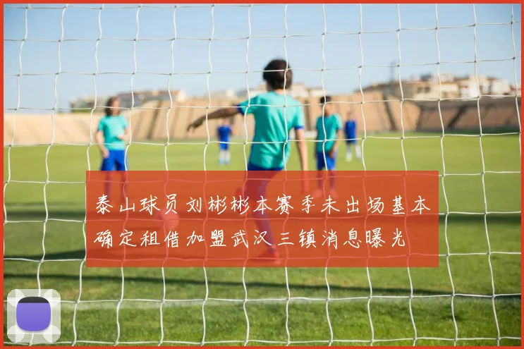 泰山球员刘彬彬本赛季未出场基本确定租借加盟武汉三镇消息曝光