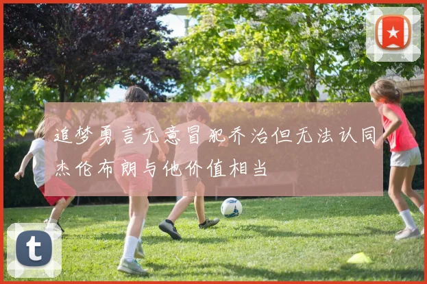 追梦勇言无意冒犯乔治但无法认同杰伦布朗与他价值相当