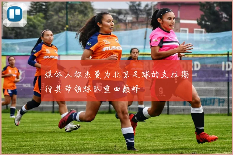 媒体人称杰曼为北京足球的支柱期待其带领球队重回巅峰