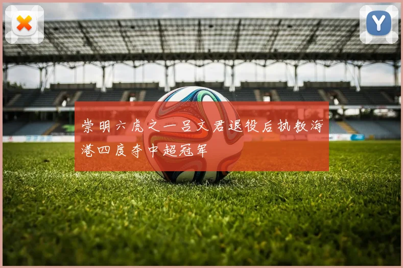 崇明六虎之一吕文君退役后执教海港四度夺中超冠军