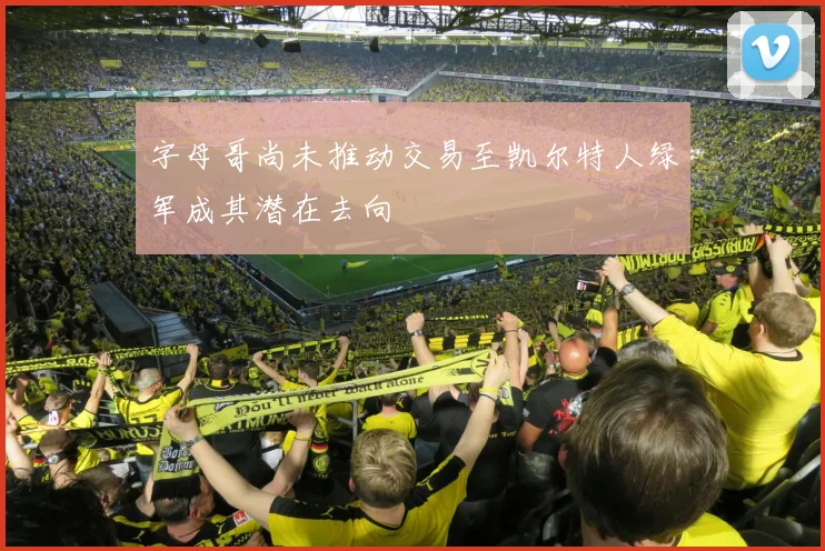 字母哥尚未推动交易至凯尔特人绿军成其潜在去向