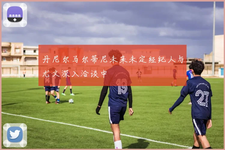 丹尼尔马尔蒂尼未来未定经纪人与尤文深入洽谈中