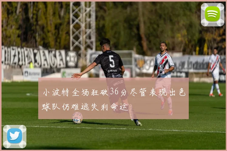 小波特全场狂砍36分尽管表现出色球队仍难逃失利命运