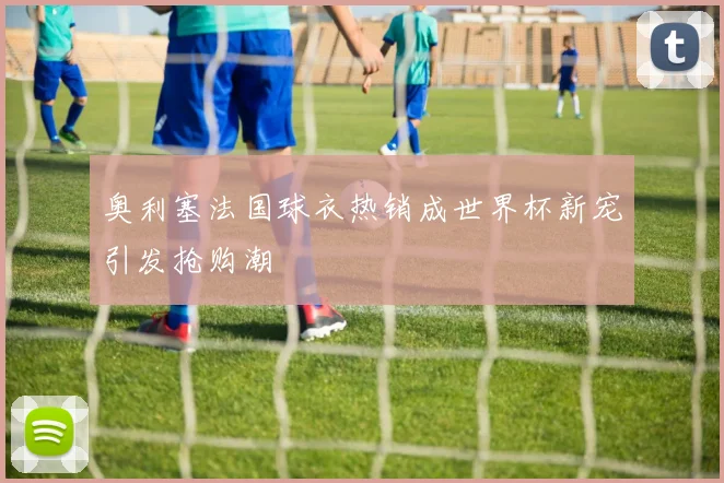 奥利塞法国球衣热销成世界杯新宠引发抢购潮