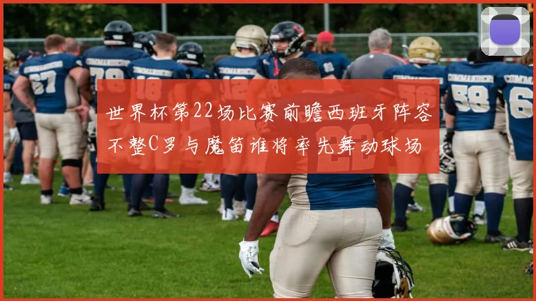 世界杯第22场比赛前瞻西班牙阵容不整C罗与魔笛谁将率先舞动球场