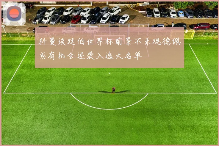 科曼谈廷伯世界杯前景不乐观德佩或有机会逆袭入选大名单