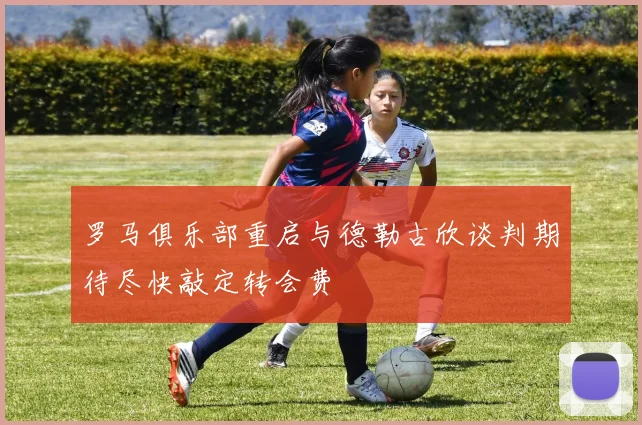 罗马俱乐部重启与德勒古欣谈判期待尽快敲定转会费