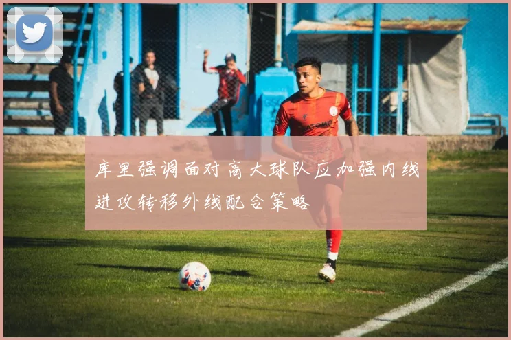 库里强调面对高大球队应加强内线进攻转移外线配合策略