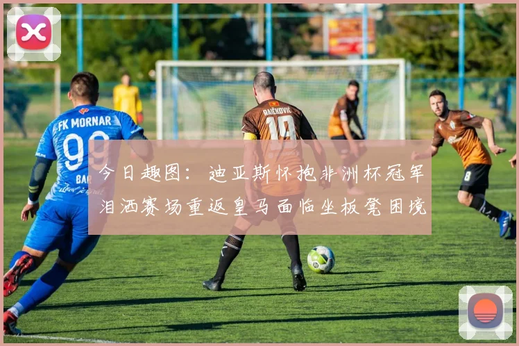 今日趣图：迪亚斯怀抱非洲杯冠军泪洒赛场重返皇马面临坐板凳困境