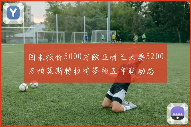 国米报价5000万欧亚特兰大要5200万帕莱斯特拉将签约五年新动态
