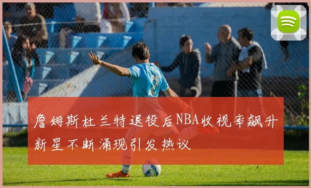 詹姆斯杜兰特退役后NBA收视率飙升新星不断涌现引发热议