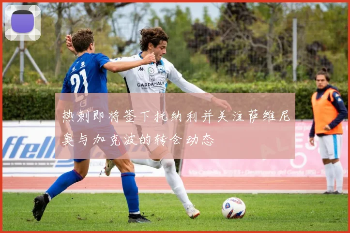 热刺即将签下托纳利并关注萨维尼奥与加克波的转会动态