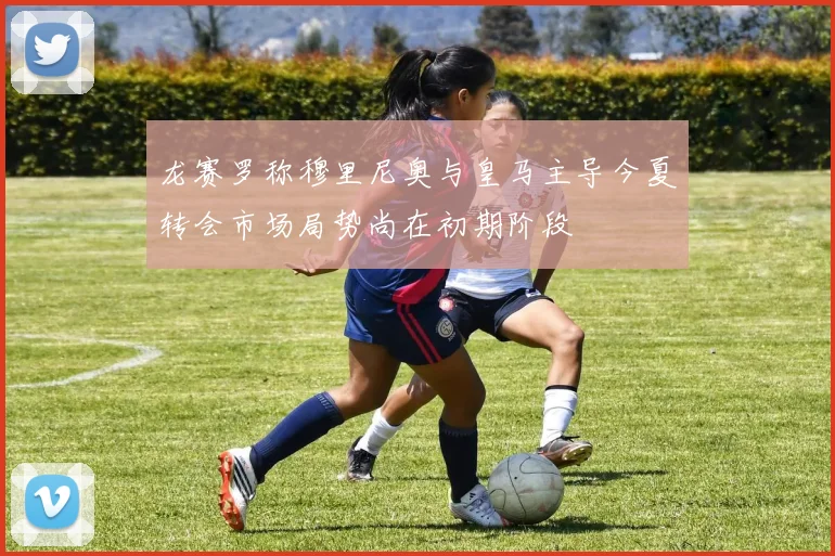 龙赛罗称穆里尼奥与皇马主导今夏转会市场局势尚在初期阶段